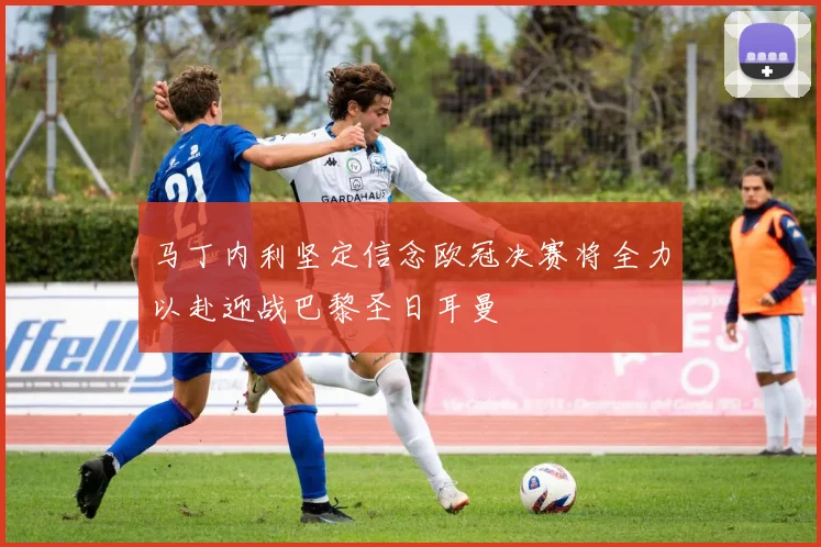 马丁内利坚定信念欧冠决赛将全力以赴迎战巴黎圣日耳曼