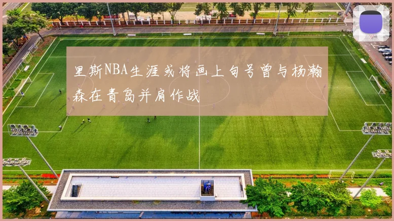 里斯NBA生涯或将画上句号曾与杨瀚森在青岛并肩作战