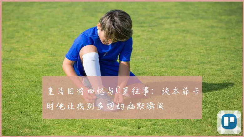 皇马旧将回忆与C罗往事：谈本菲卡时他让我别多想的幽默瞬间