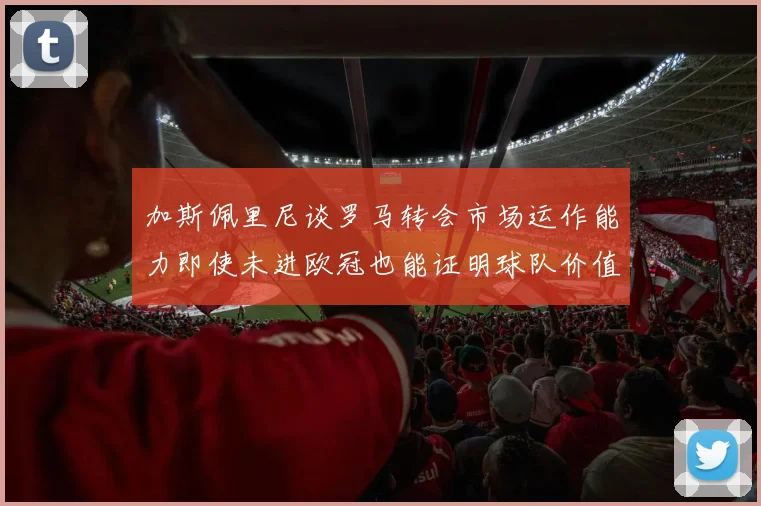加斯佩里尼谈罗马转会市场运作能力即使未进欧冠也能证明球队价值