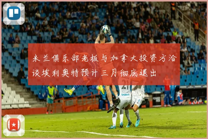 米兰俱乐部老板与加拿大投资方洽谈埃利奥特预计三月彻底退出