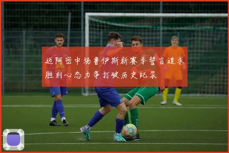 迈阿密中场鲁伊斯新赛季誓言追求胜利心态力争打破历史纪录