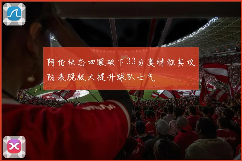 阿伦状态回暖砍下33分奥特称其攻防表现极大提升球队士气