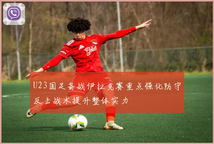U23国足备战伊拉克赛重点强化防守反击战术提升整体实力