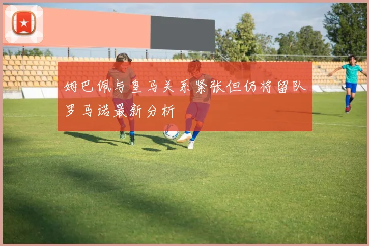 姆巴佩与皇马关系紧张但仍将留队罗马诺最新分析