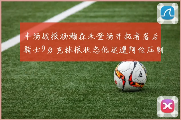 半场战报杨瀚森未登场开拓者落后骑士9分克林根状态低迷遭阿伦压制