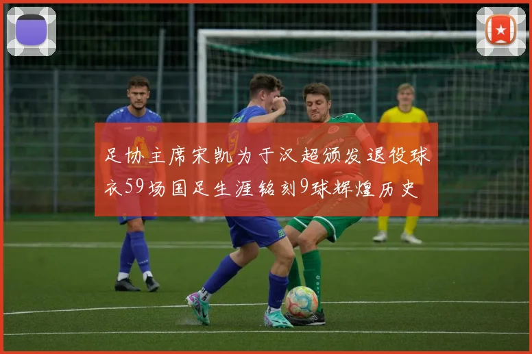 足协主席宋凯为于汉超颁发退役球衣59场国足生涯铭刻9球辉煌历史