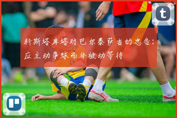 科斯塔库塔对巴尔泰萨吉的忠告：应主动争球而非被动等待