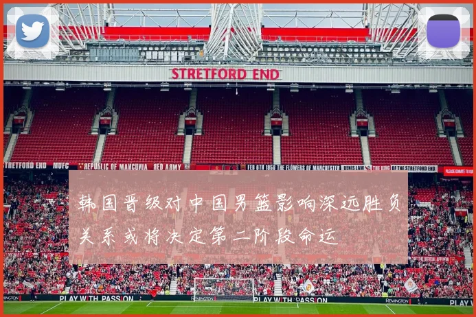 韩国晋级对中国男篮影响深远胜负关系或将决定第二阶段命运